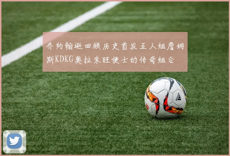 乔约翰逊回顾历史首发五人组詹姆斯KDKG奥拉朱旺便士的传奇组合