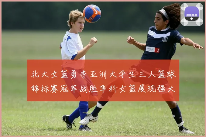 北大女篮勇夺亚洲大学生三人篮球锦标赛冠军战胜华科女篮展现强大实力