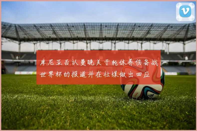 库尼亚否认曼晚关于轮休养伤备战世界杯的报道并在社媒做出回应