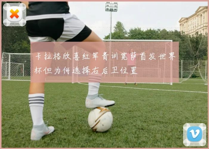 卡拉格欣喜红军青训宽萨首发世界杯但为何选择右后卫位置
