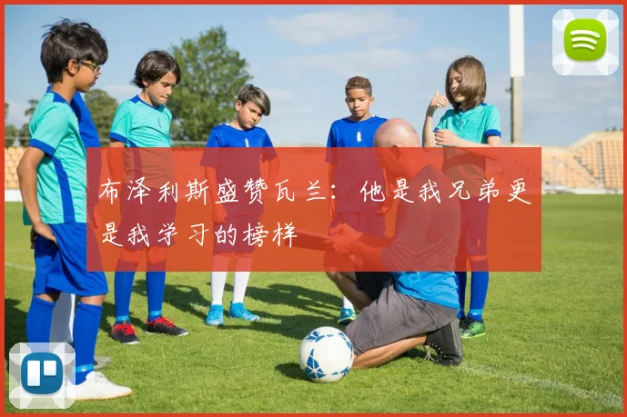 布泽利斯盛赞瓦兰：他是我兄弟更是我学习的榜样