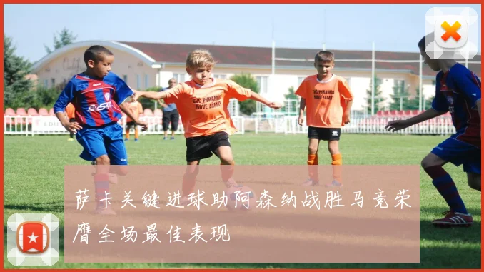萨卡关键进球助阿森纳战胜马竞荣膺全场最佳表现