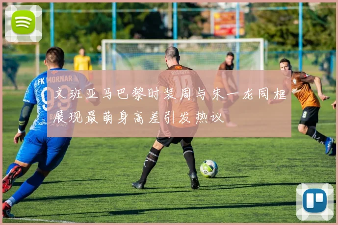 文班亚马巴黎时装周与朱一龙同框展现最萌身高差引发热议
