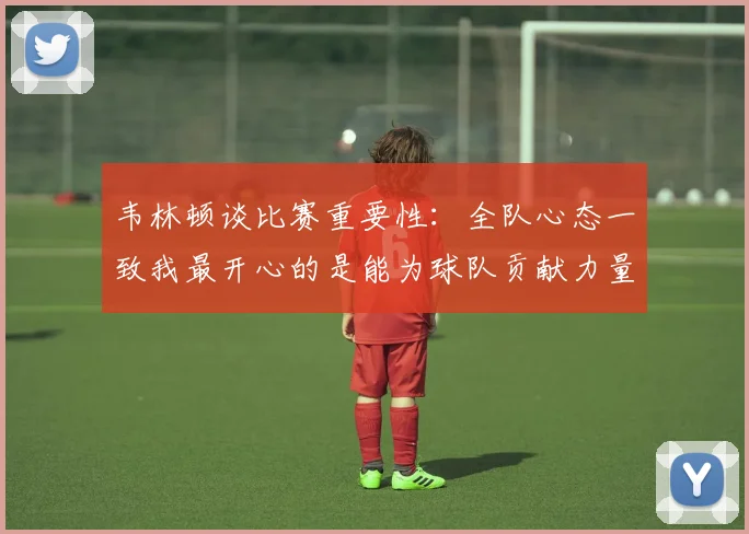 韦林顿谈比赛重要性：全队心态一致我最开心的是能为球队贡献力量
