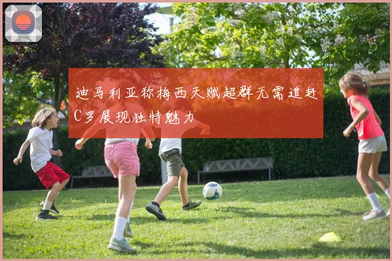 迪马利亚称梅西天赋超群无需追赶C罗展现独特魅力