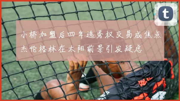 小桥加盟后四年选秀权交易成焦点杰伦格林在太阳前景引发疑虑