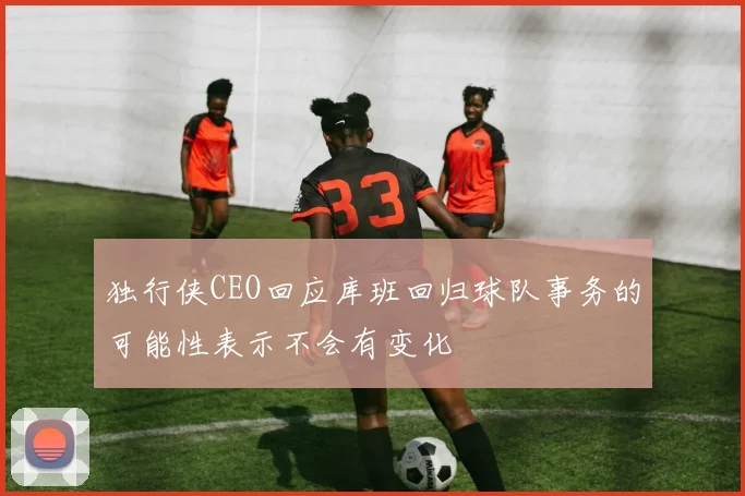 独行侠CEO回应库班回归球队事务的可能性表示不会有变化