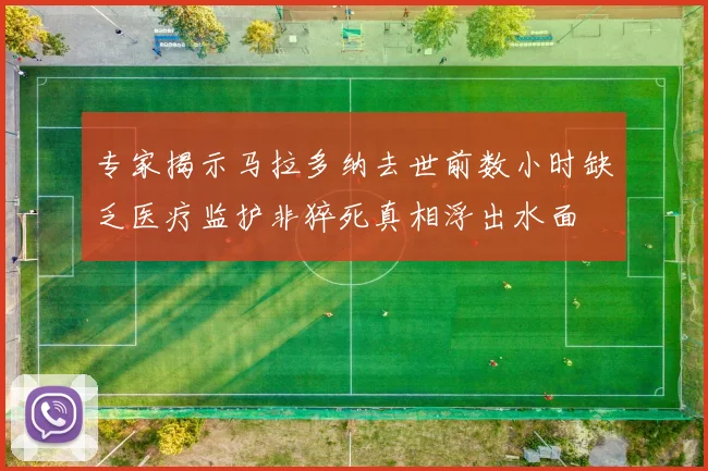 专家揭示马拉多纳去世前数小时缺乏医疗监护非猝死真相浮出水面