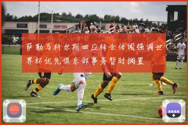 萨勒马科尔斯回应转会传闻强调世界杯优先俱乐部事务暂时搁置
