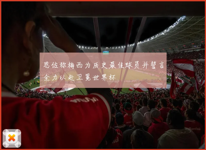 恩佐称梅西为历史最佳球员并誓言全力以赴卫冕世界杯