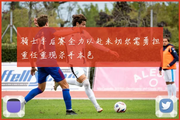 骑士季后赛全力以赴米切尔需勇担重任重现杀手本色