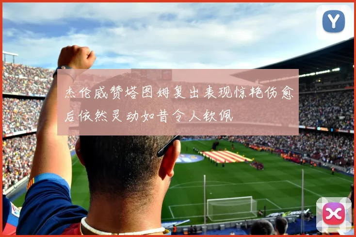 杰伦威赞塔图姆复出表现惊艳伤愈后依然灵动如昔令人钦佩
