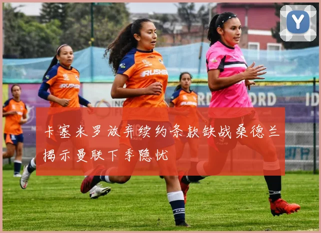卡塞米罗放弃续约条款缺战桑德兰揭示曼联下季隐忧
