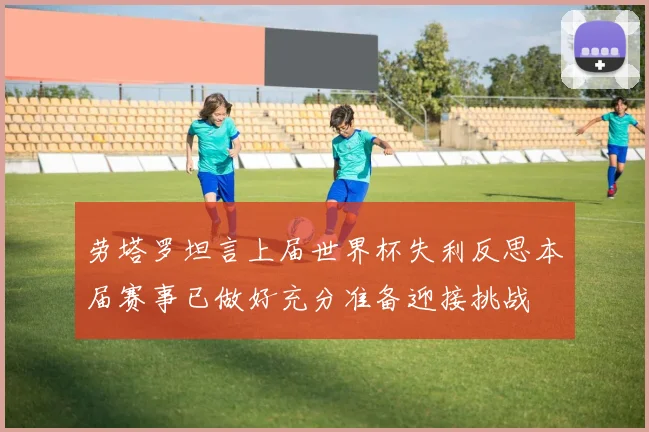劳塔罗坦言上届世界杯失利反思本届赛事已做好充分准备迎接挑战