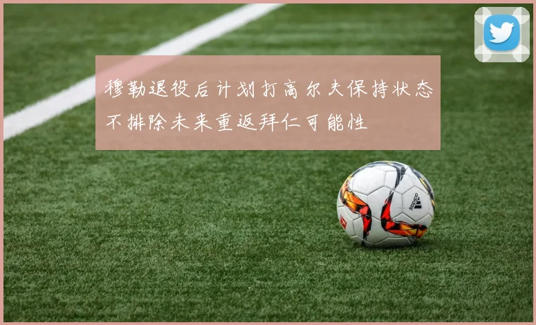 穆勒退役后计划打高尔夫保持状态不排除未来重返拜仁可能性