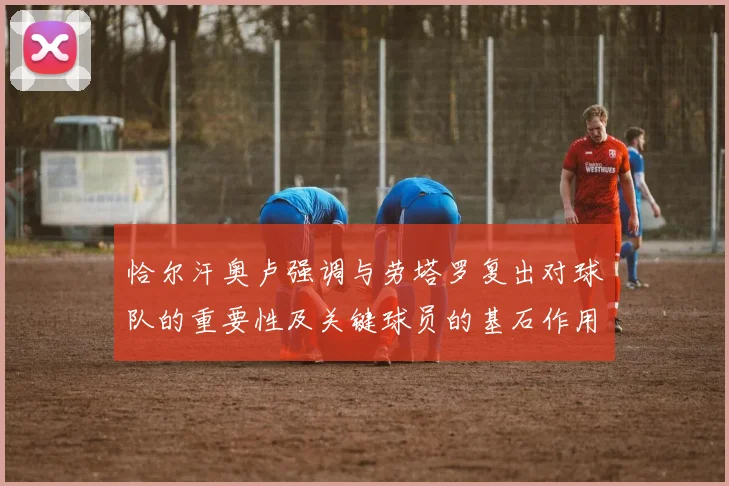 恰尔汗奥卢强调与劳塔罗复出对球队的重要性及关键球员的基石作用
