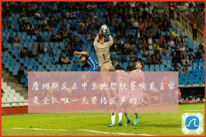 詹姆斯反击申京抱怨软蛋哨直言你是全队唯一无资格发声的人