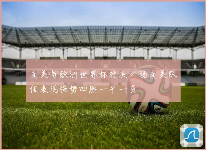 南美与欧洲世界杯对决六场南美队伍表现强势四胜一平一负