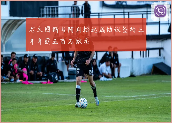 尤文图斯与阿利松达成协议签约三年年薪五百万欧元