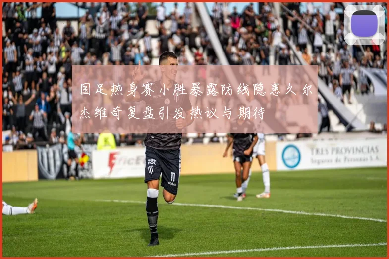 国足热身赛小胜暴露防线隐患久尔杰维奇复盘引发热议与期待