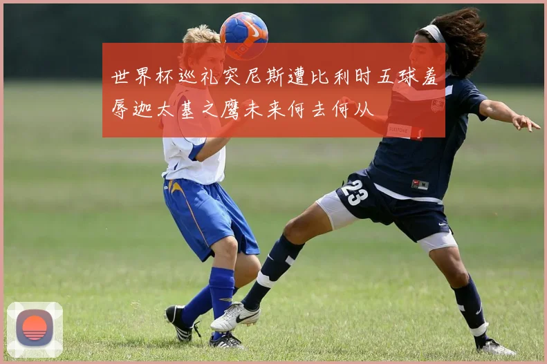 世界杯巡礼突尼斯遭比利时五球羞辱迦太基之鹰未来何去何从