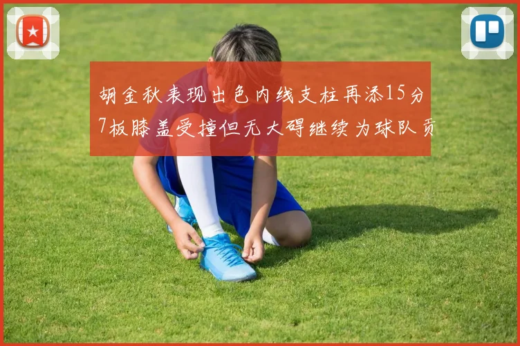 胡金秋表现出色内线支柱再添15分7板膝盖受撞但无大碍继续为球队贡献力量