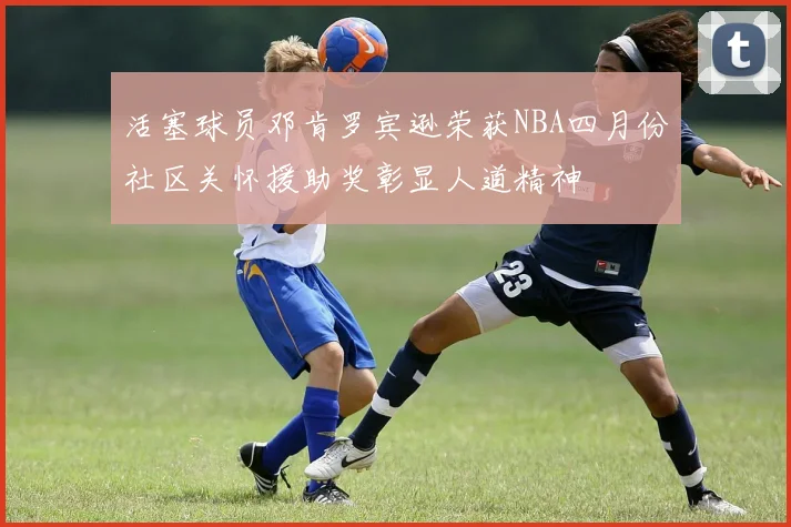 活塞球员邓肯罗宾逊荣获NBA四月份社区关怀援助奖彰显人道精神