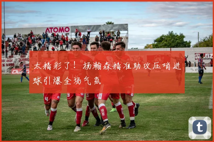 太精彩了！杨瀚森精准助攻压哨进球引爆全场气氛