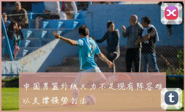 中国男篮外线火力不足现有阵容难以支撑强势打法